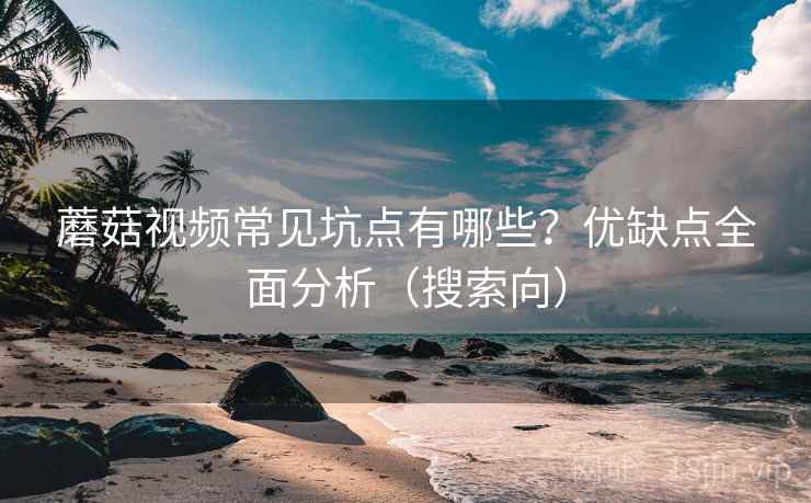 蘑菇视频常见坑点有哪些？优缺点全面分析（搜索向）
