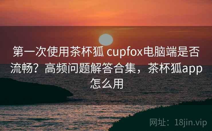 第一次使用茶杯狐 cupfox电脑端是否流畅？高频问题解答合集，茶杯狐app怎么用