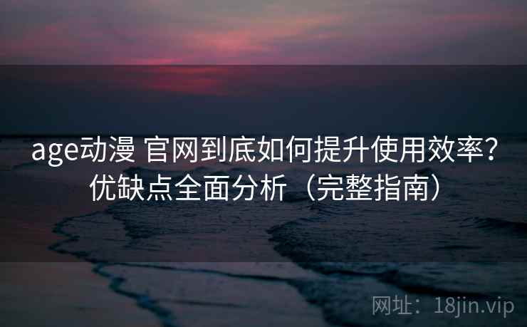 age动漫 官网到底如何提升使用效率？优缺点全面分析（完整指南）