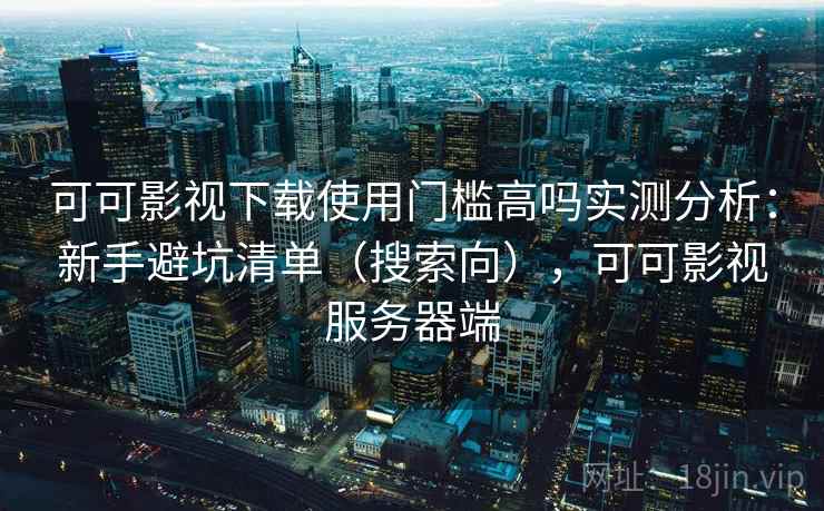 可可影视下载使用门槛高吗实测分析：新手避坑清单（搜索向），可可影视服务器端