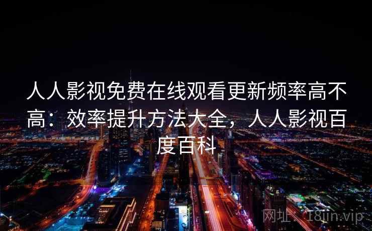 人人影视免费在线观看更新频率高不高：效率提升方法大全，人人影视百度百科