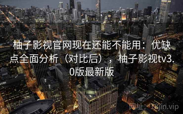 柚子影视官网现在还能不能用：优缺点全面分析（对比后），柚子影视tv3.0版最新版