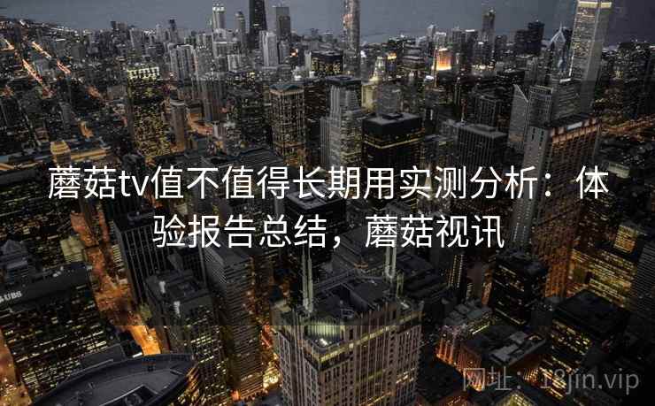 蘑菇tv值不值得长期用实测分析：体验报告总结，蘑菇视讯