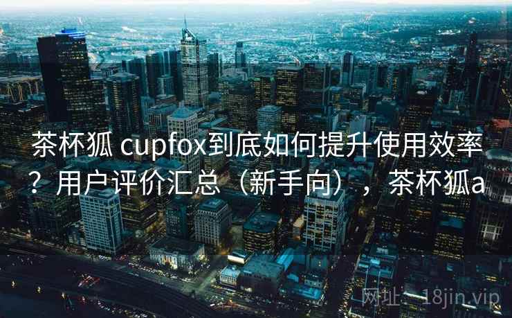 茶杯狐 cupfox到底如何提升使用效率？用户评价汇总（新手向），茶杯狐a
