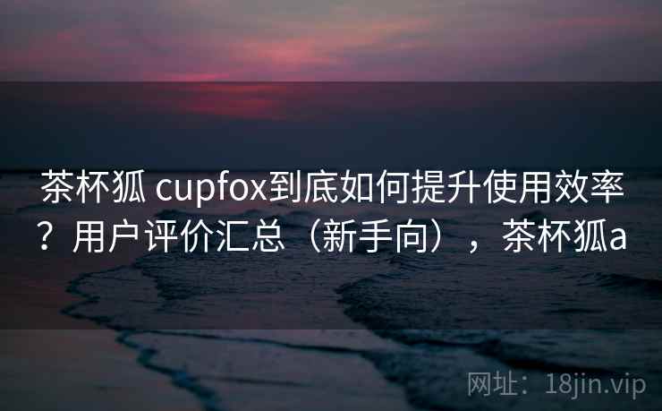 茶杯狐 cupfox到底如何提升使用效率？用户评价汇总（新手向），茶杯狐a