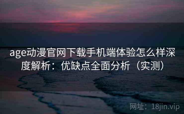 age动漫官网下载手机端体验怎么样深度解析：优缺点全面分析（实测）
