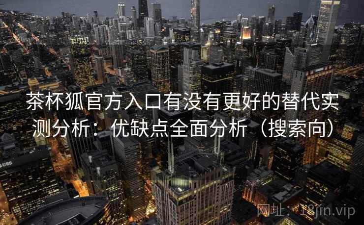 茶杯狐官方入口有没有更好的替代实测分析：优缺点全面分析（搜索向）