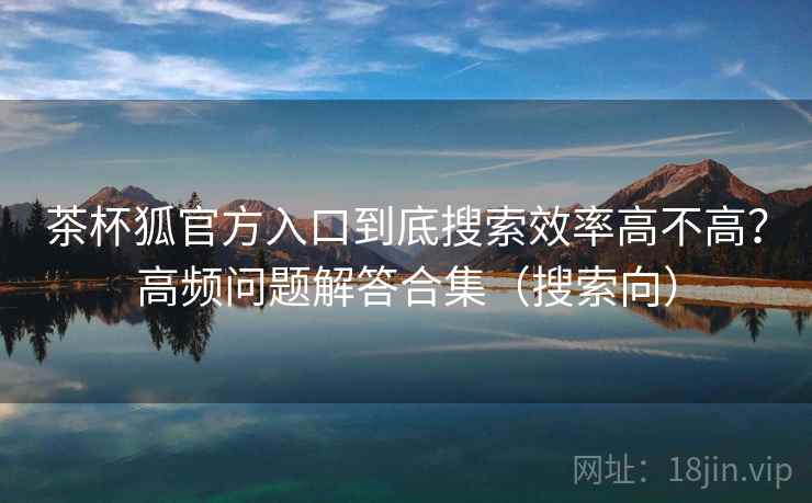 茶杯狐官方入口到底搜索效率高不高?高频问题解答合集(搜索向) 茶杯狐官方入口到底搜索效率高不高?高频问题解答合集(搜索向)