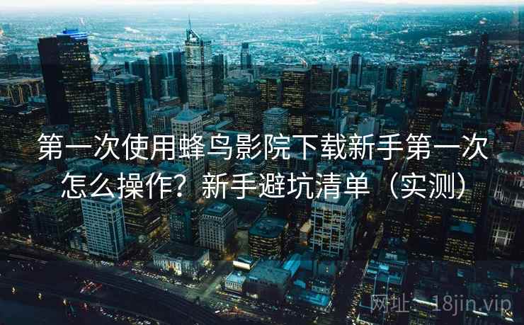 第一次使用蜂鸟影院下载新手第一次怎么操作?新手避坑清单(实测) 第一次使用蜂鸟影院下载新手第一次怎么操作?新手避坑清单(实测)