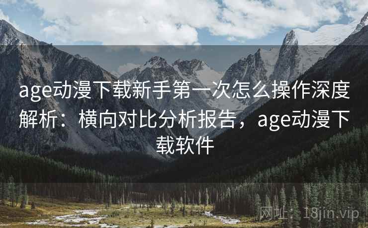 age动漫下载新手第一次怎么操作深度解析：横向对比分析报告，age动漫下载软件