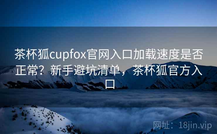 茶杯狐cupfox官网入口加载速度是否正常?新手避坑清单,茶杯狐官方入口 茶杯狐cupfox官网入口加载速度是否正常?新手避坑清单,茶杯狐官方入口