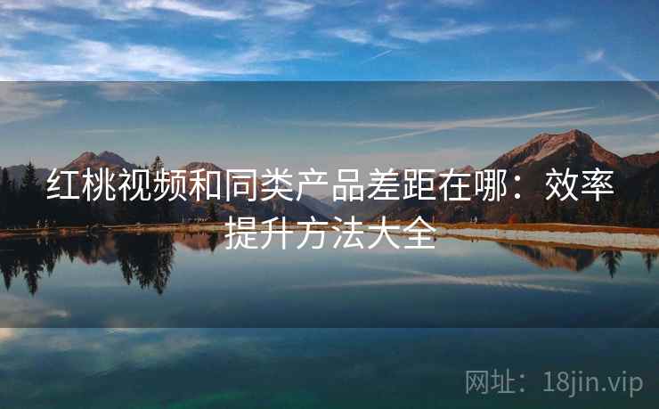 红桃视频和同类产品差距在哪:效率提升方法大全 红桃视频和同类产品差距在哪:效率提升方法大全