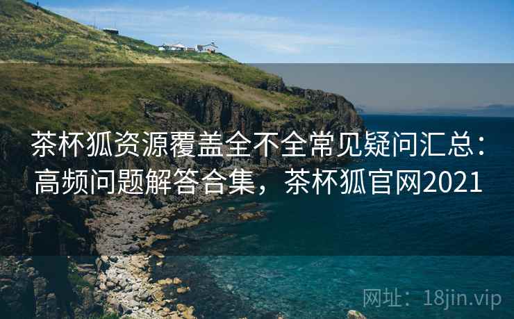 茶杯狐资源覆盖全不全常见疑问汇总:高频问题解答合集,茶杯狐官网2021 茶杯狐资源覆盖全不全常见疑问汇总:高频问题解答合集,茶杯狐官网2021