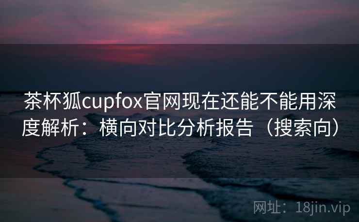 茶杯狐cupfox官网现在还能不能用深度解析:横向对比分析报告(搜索向) 茶杯狐cupfox官网现在还能不能用深度解析:横向对比分析报告(搜索向)