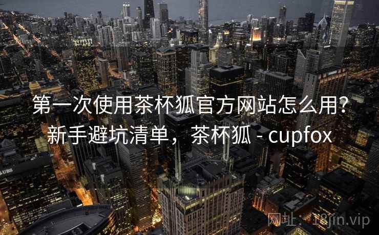 第一次使用茶杯狐官方网站怎么用?新手避坑清单,茶杯狐 - cupfox 第一次使用茶杯狐官方网站怎么用?新手避坑清单,茶杯狐 - cupfox