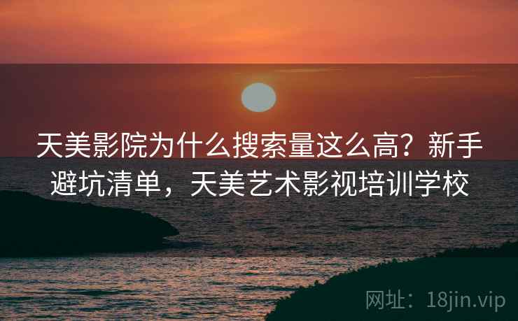 天美影院为什么搜索量这么高?新手避坑清单,天美艺术影视培训学校 天美影院为什么搜索量这么高?新手避坑清单,天美艺术影视培训学校