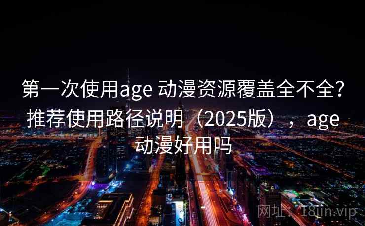 第一次使用age 动漫资源覆盖全不全？推荐使用路径说明（2025版），age动漫好用吗