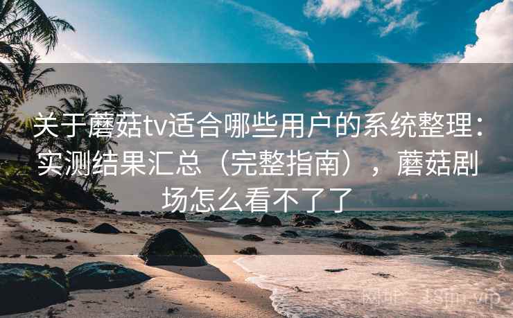 关于蘑菇tv适合哪些用户的系统整理：实测结果汇总（完整指南），蘑菇剧场怎么看不了了