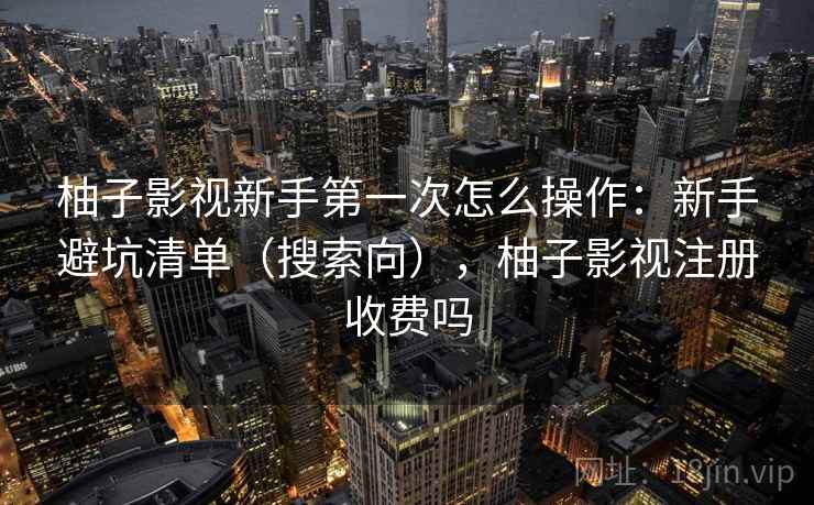 柚子影视新手第一次怎么操作：新手避坑清单（搜索向），柚子影视注册收费吗
