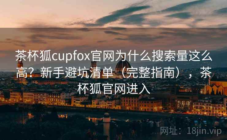 茶杯狐cupfox官网为什么搜索量这么高?新手避坑清单(完整指南),茶杯狐官网进入 茶杯狐cupfox官网为什么搜索量这么高?新手避坑清单(完整指南),茶杯狐官网进入