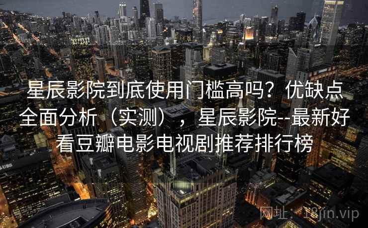 星辰影院到底使用门槛高吗？优缺点全面分析（实测），星辰影院--最新好看豆瓣电影电视剧推荐排行榜