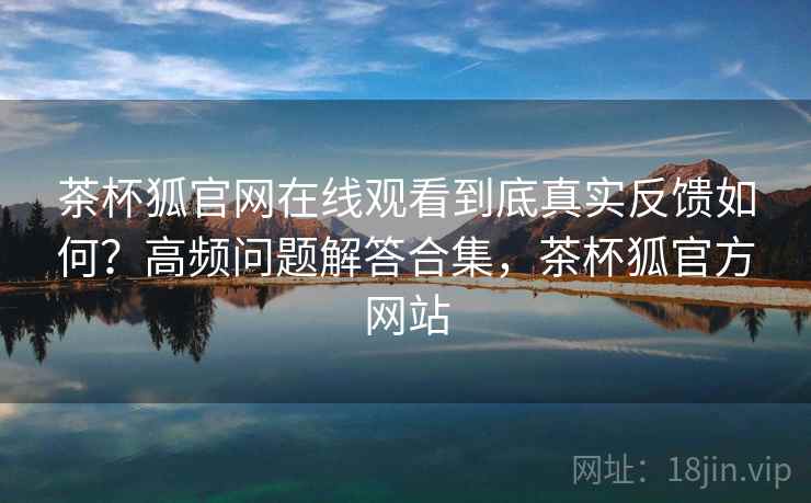 茶杯狐官网在线观看到底真实反馈如何?高频问题解答合集,茶杯狐官方网站 茶杯狐官网在线观看到底真实反馈如何?高频问题解答合集,茶杯狐官方网站