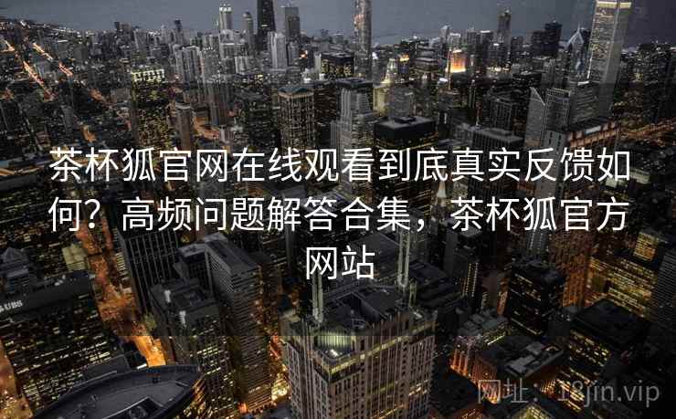 茶杯狐官网在线观看到底真实反馈如何?高频问题解答合集,茶杯狐官方网站 茶杯狐官网在线观看到底真实反馈如何?高频问题解答合集,茶杯狐官方网站