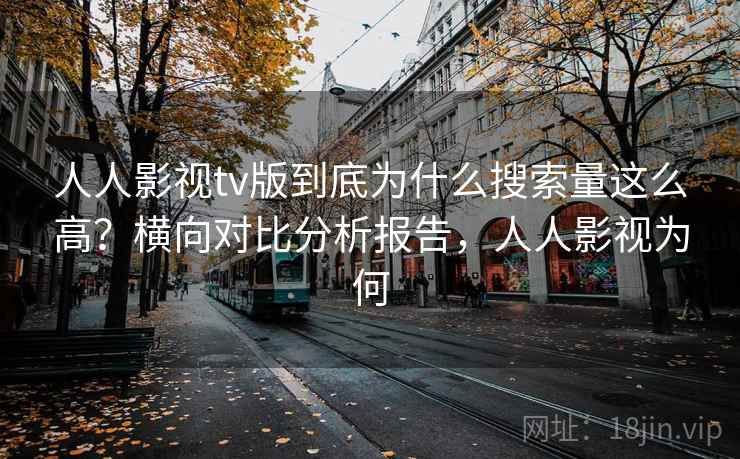 人人影视tv版到底为什么搜索量这么高?横向对比分析报告,人人影视为何 人人影视tv版到底为什么搜索量这么高?横向对比分析报告,人人影视为何