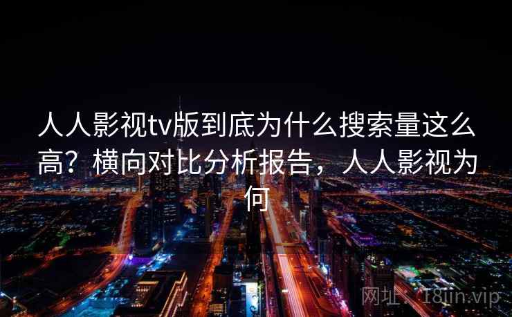 人人影视tv版到底为什么搜索量这么高?横向对比分析报告,人人影视为何 人人影视tv版到底为什么搜索量这么高?横向对比分析报告,人人影视为何
