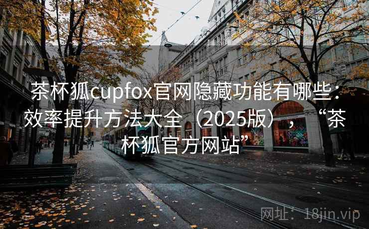 茶杯狐cupfox官网隐藏功能有哪些：效率提升方法大全（2025版），“茶杯狐官方网站”