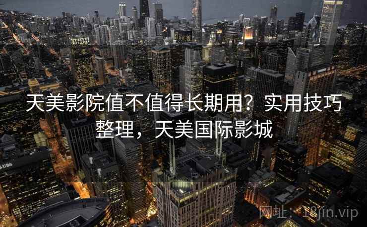 天美影院值不值得长期用?实用技巧整理,天美国际影城 天美影院值不值得长期用?实用技巧整理,天美国际影城