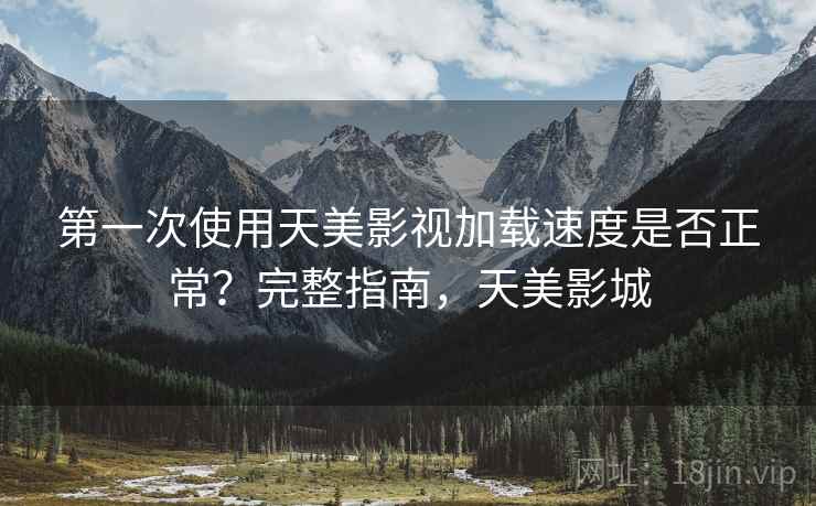 第一次使用天美影视加载速度是否正常?完整指南,天美影城 第一次使用天美影视加载速度是否正常?完整指南,天美影城