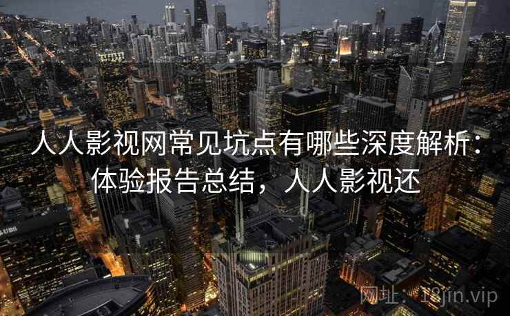 人人影视网常见坑点有哪些深度解析：体验报告总结，人人影视还