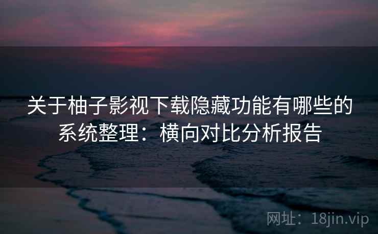 关于柚子影视下载隐藏功能有哪些的系统整理：横向对比分析报告