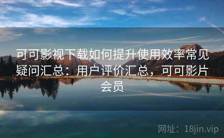 可可影视下载如何提升使用效率常见疑问汇总：用户评价汇总，可可影片会员