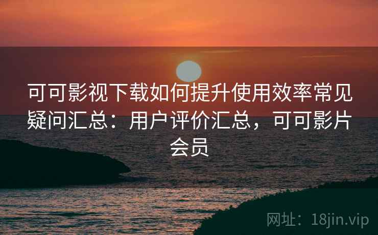 可可影视下载如何提升使用效率常见疑问汇总：用户评价汇总，可可影片会员