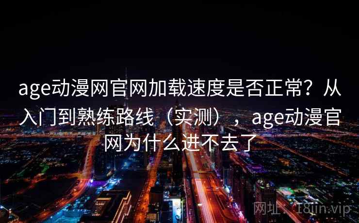age动漫网官网加载速度是否正常？从入门到熟练路线（实测），age动漫官网为什么进不去了