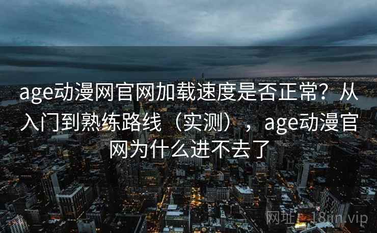 age动漫网官网加载速度是否正常？从入门到熟练路线（实测），age动漫官网为什么进不去了