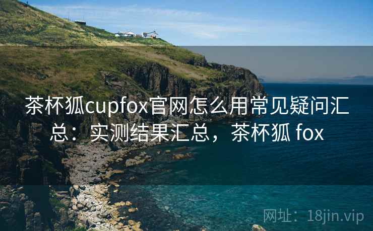 茶杯狐cupfox官网怎么用常见疑问汇总：实测结果汇总，茶杯狐 fox