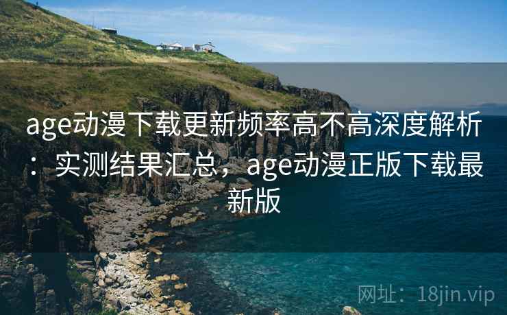 age动漫下载更新频率高不高深度解析：实测结果汇总，age动漫正版下载最新版