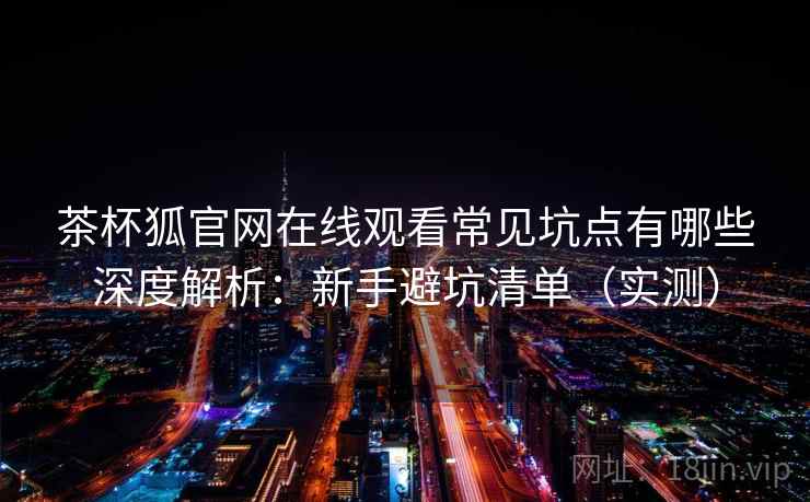 茶杯狐官网在线观看常见坑点有哪些深度解析：新手避坑清单（实测）
