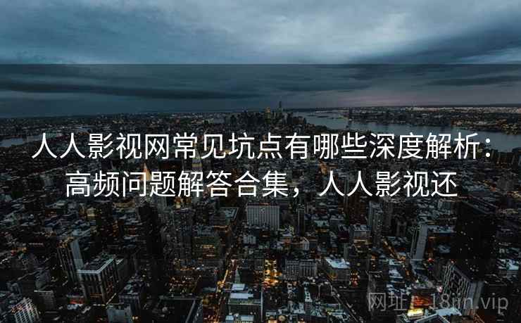 人人影视网常见坑点有哪些深度解析：高频问题解答合集，人人影视还