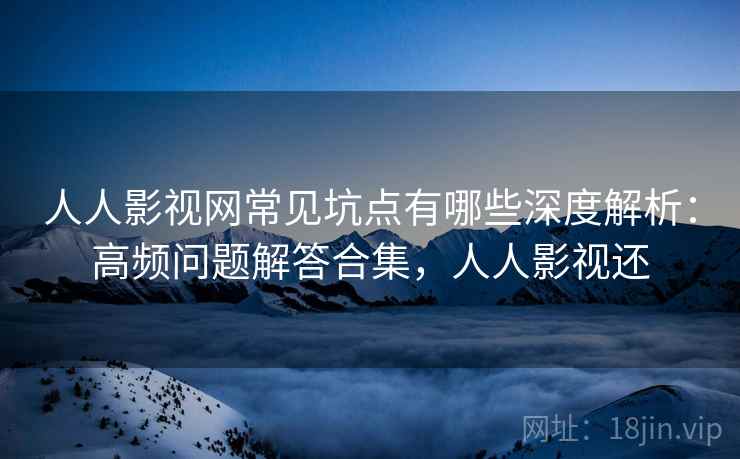 人人影视网常见坑点有哪些深度解析：高频问题解答合集，人人影视还