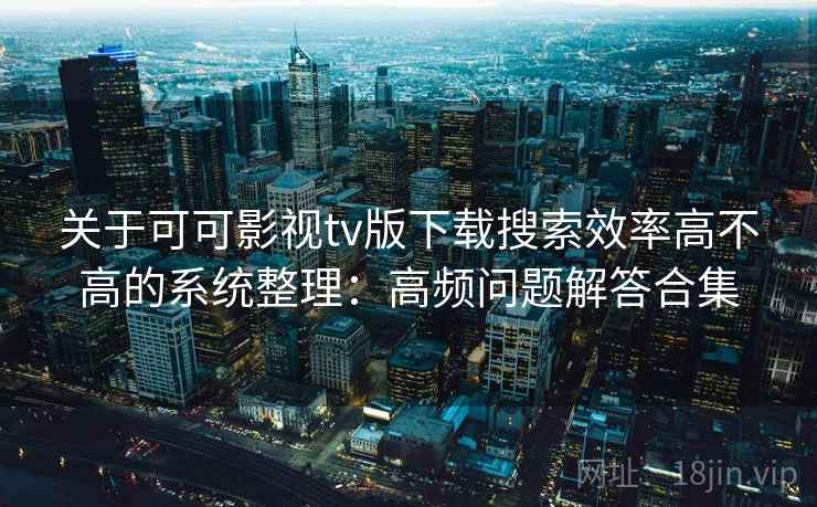 关于可可影视tv版下载搜索效率高不高的系统整理：高频问题解答合集
