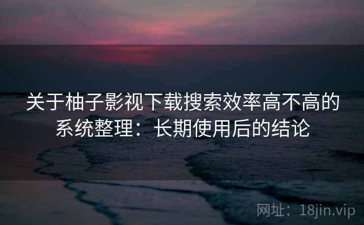 关于柚子影视下载搜索效率高不高的系统整理：长期使用后的结论