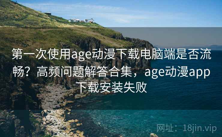 第一次使用age动漫下载电脑端是否流畅？高频问题解答合集，age动漫app下载安装失败