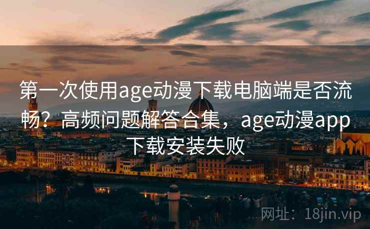 第一次使用age动漫下载电脑端是否流畅？高频问题解答合集，age动漫app下载安装失败