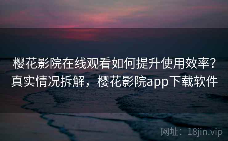 樱花影院在线观看如何提升使用效率？真实情况拆解，樱花影院app下载软件
