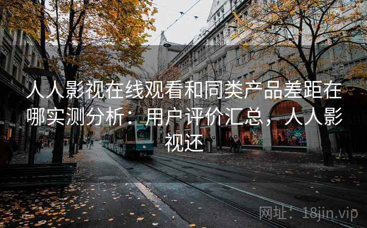 人人影视在线观看和同类产品差距在哪实测分析：用户评价汇总，人人影视还