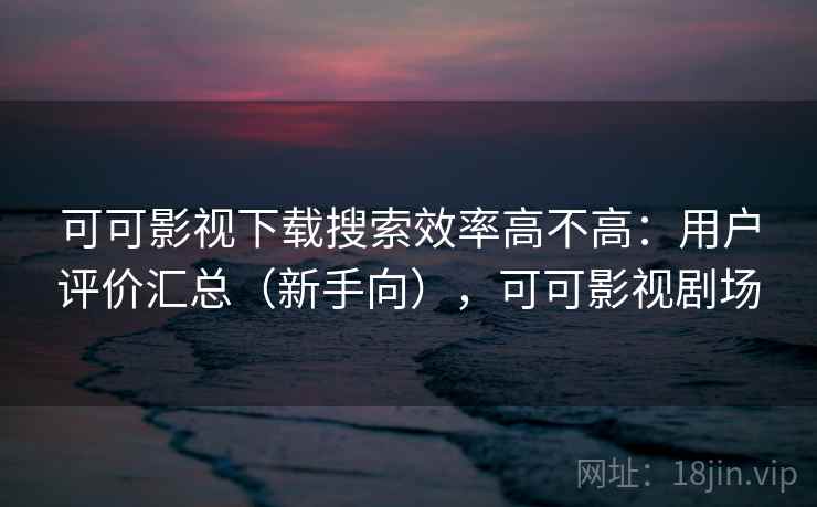 可可影视下载搜索效率高不高：用户评价汇总（新手向），可可影视剧场